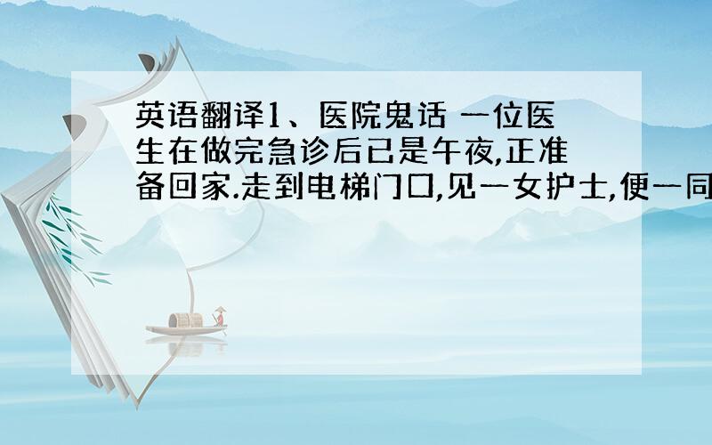 英语翻译1、医院鬼话 一位医生在做完急诊后已是午夜,正准备回家.走到电梯门口,见一女护士,便一同乘电梯下楼,可电梯到了一