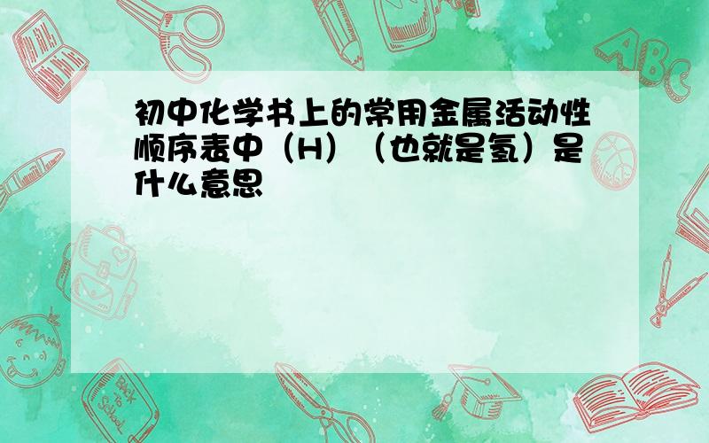 初中化学书上的常用金属活动性顺序表中（H）（也就是氢）是什么意思