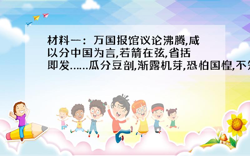 材料一：万国报馆议论沸腾,咸以分中国为言,若箭在弦,省括即发……瓜分豆剖,渐露机芽,恐怕国惶,不知死所.材料二：乱机遍伏