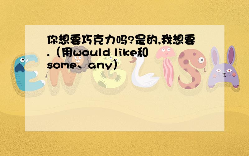 你想要巧克力吗?是的,我想要.（用would like和some、any）