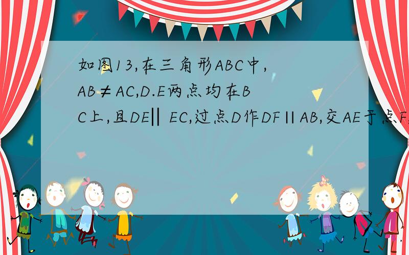 如图13,在三角形ABC中,AB≠AC,D.E两点均在BC上,且DE‖EC,过点D作DF∥AB,交AE于点F,DF=AC