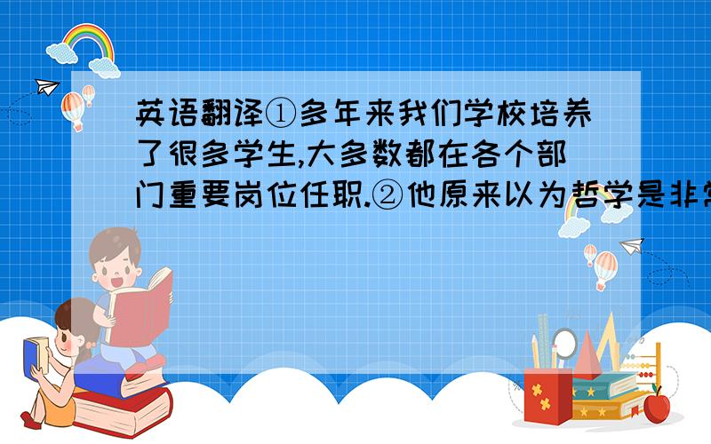 英语翻译①多年来我们学校培养了很多学生,大多数都在各个部门重要岗位任职.②他原来以为哲学是非常枯燥的东西,可后来发现它非