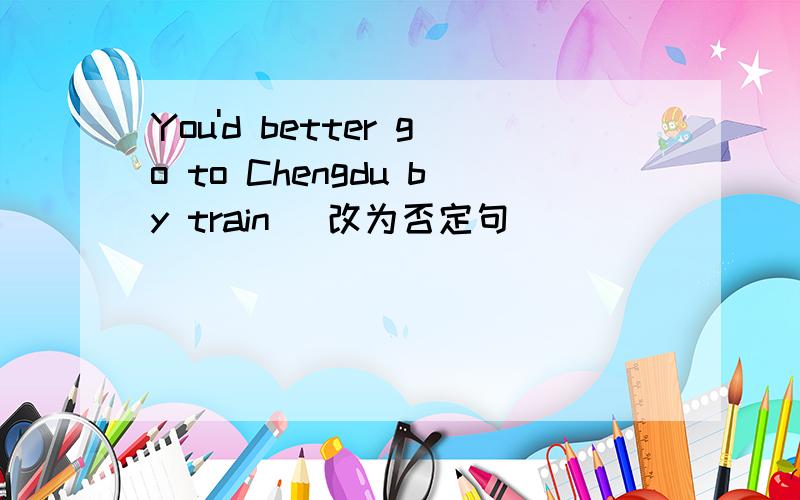 You'd better go to Chengdu by train (改为否定句）