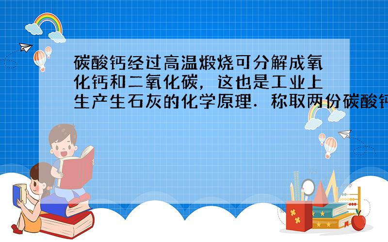 碳酸钙经过高温煅烧可分解成氧化钙和二氧化碳，这也是工业上生产生石灰的化学原理．称取两份碳酸钙，一份跟足量的稀盐酸反应，另