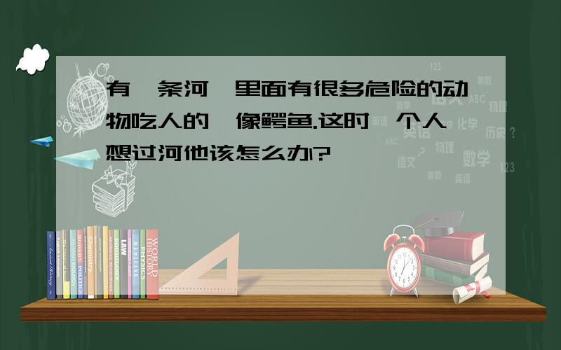 有一条河,里面有很多危险的动物吃人的,像鳄鱼.这时一个人想过河他该怎么办?