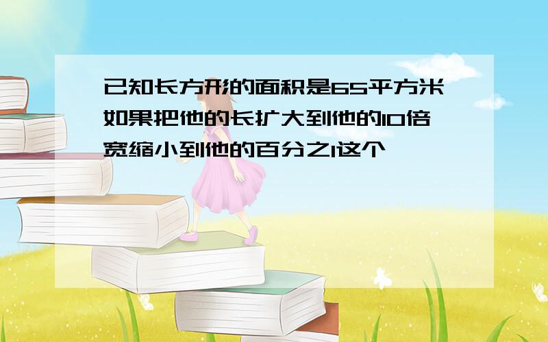 已知长方形的面积是65平方米如果把他的长扩大到他的10倍宽缩小到他的百分之1这个