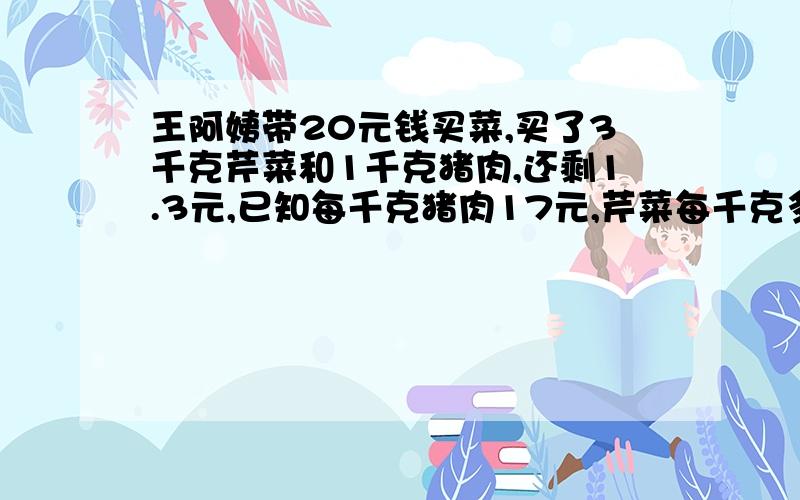 王阿姨带20元钱买菜,买了3千克芹菜和1千克猪肉,还剩1.3元,已知每千克猪肉17元,芹菜每千克多少元?方算