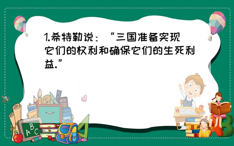 1.希特勒说：“三国准备实现它们的权利和确保它们的生死利益.”