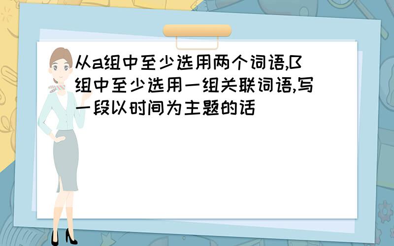 从a组中至少选用两个词语,B组中至少选用一组关联词语,写一段以时间为主题的话