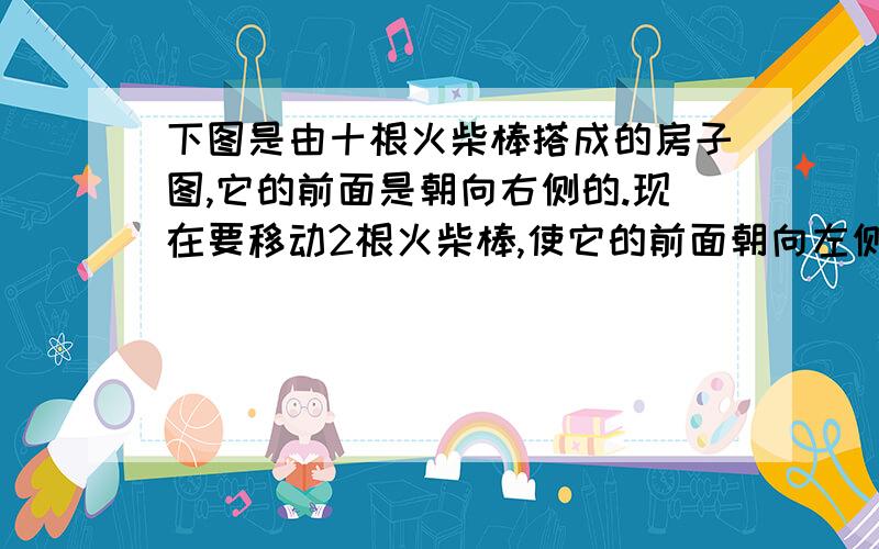 下图是由十根火柴棒搭成的房子图,它的前面是朝向右侧的.现在要移动2根火柴棒,使它的前面朝向左侧.