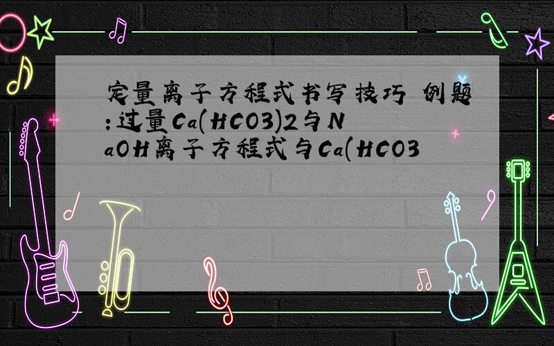 定量离子方程式书写技巧 例题：过量Ca(HCO3)2与NaOH离子方程式与Ca(HCO3