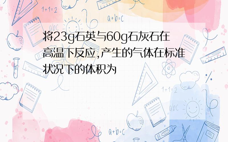 将23g石英与60g石灰石在高温下反应,产生的气体在标准状况下的体积为