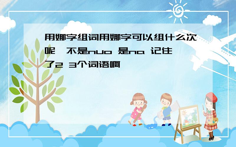 用娜字组词用娜字可以组什么次呢,不是nuo 是na 记住了2 3个词语啊