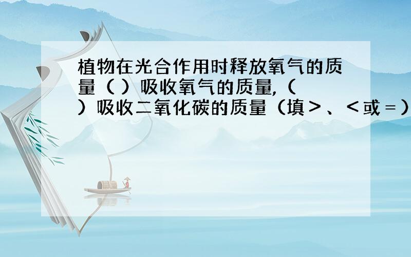 植物在光合作用时释放氧气的质量（ ）吸收氧气的质量,（ ）吸收二氧化碳的质量（填＞、＜或＝） 体积呢