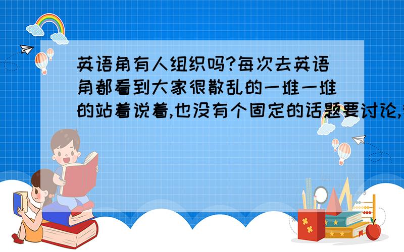 英语角有人组织吗?每次去英语角都看到大家很散乱的一堆一堆的站着说着,也没有个固定的话题要讨论,我想问一下英语角没有人组织