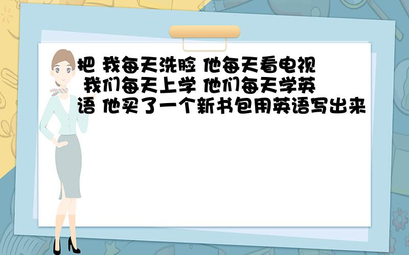 把 我每天洗脸 他每天看电视 我们每天上学 他们每天学英语 他买了一个新书包用英语写出来