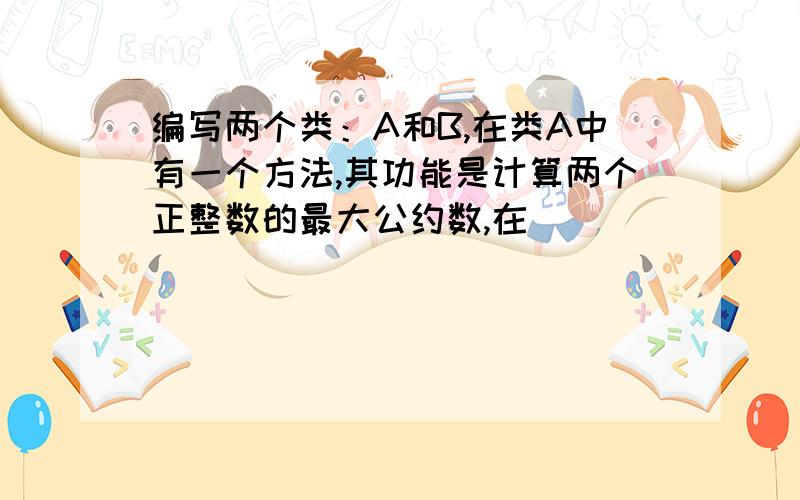 编写两个类：A和B,在类A中有一个方法,其功能是计算两个正整数的最大公约数,在