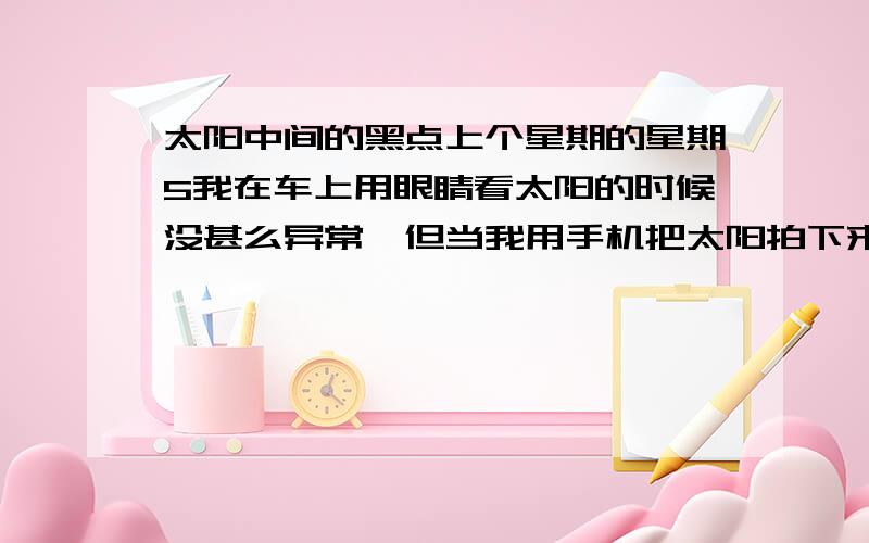 太阳中间的黑点上个星期的星期5我在车上用眼睛看太阳的时候没甚么异常,但当我用手机把太阳拍下来时太阳中有一个小黑点.过一天