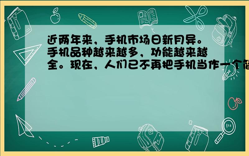 近两年来，手机市场日新月异。手机品种越来越多，功能越来越全。现在，人们已不再把手机当作一个简单的通讯工具了。回答1、2题