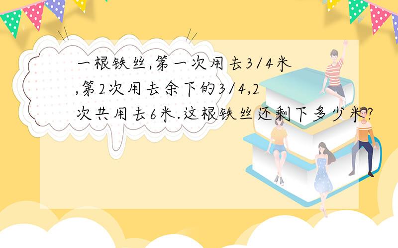 一根铁丝,第一次用去3/4米,第2次用去余下的3/4,2次共用去6米.这根铁丝还剩下多少米?