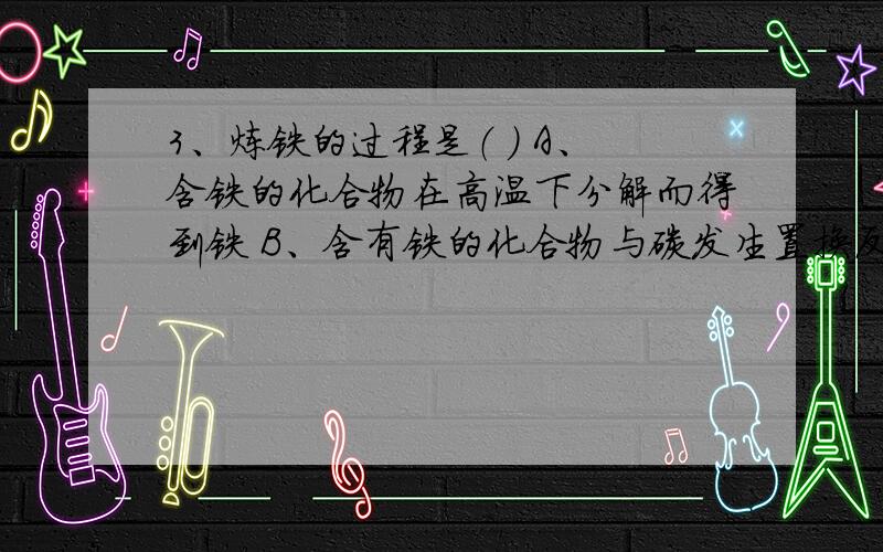 3、炼铁的过程是（ ） A、含铁的化合物在高温下分解而得到铁 B、含有铁的化合物与碳发生置换反应 C、在高