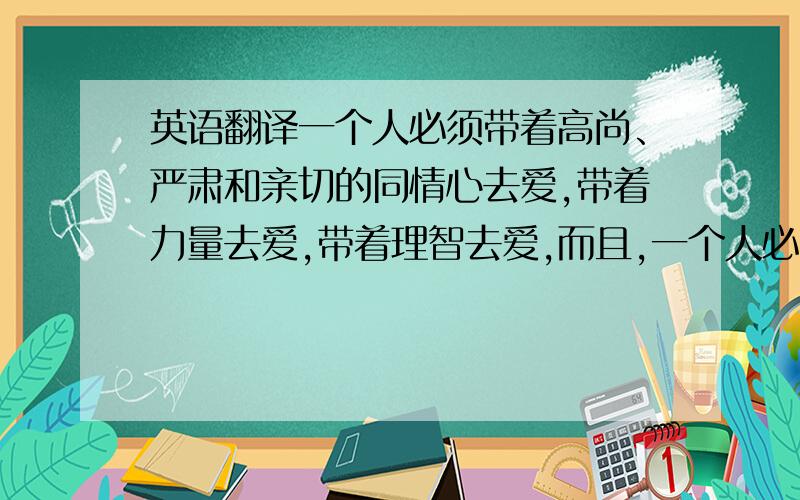 英语翻译一个人必须带着高尚、严肃和亲切的同情心去爱,带着力量去爱,带着理智去爱,而且,一个人必须永远努力让自己了解得更深