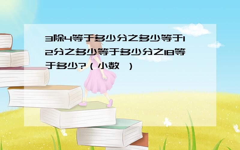 3除4等于多少分之多少等于12分之多少等于多少分之18等于多少?（小数 ）