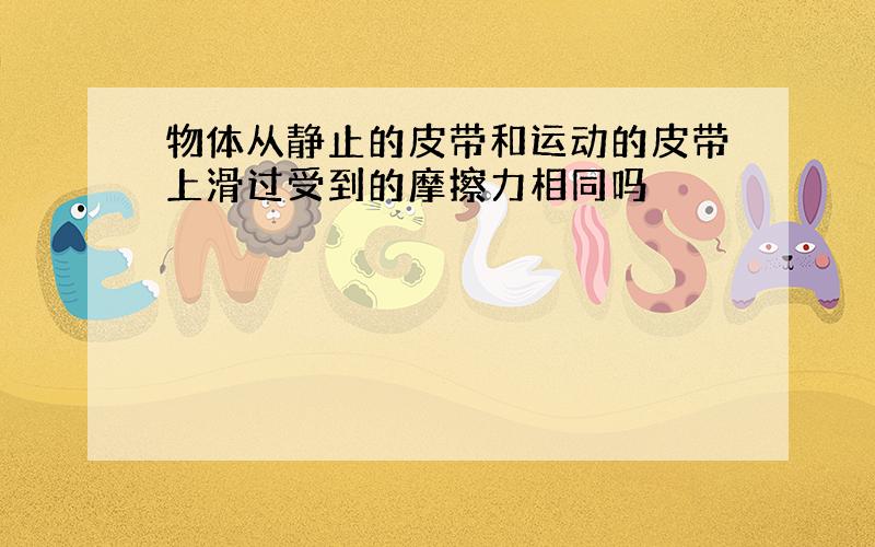 物体从静止的皮带和运动的皮带上滑过受到的摩擦力相同吗