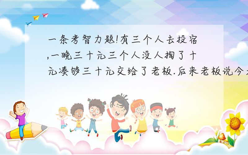 一条考智力题!有三个人去投宿,一晚三十元三个人没人掏了十元凑够三十元交给了老板.后来老板说今天优惠只要25元就够了,拿出