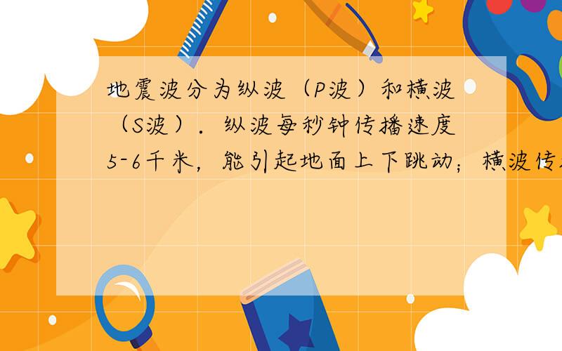 地震波分为纵波（P波）和横波（S波）．纵波每秒钟传播速度5-6千米，能引起地面上下跳动；横波传播速度较慢，每秒3-4千米