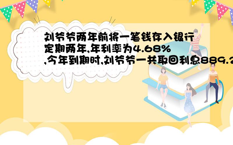 刘爷爷两年前将一笔钱存入银行定期两年,年利率为4.68%,今年到期时,刘爷爷一共取回利息889.2元.