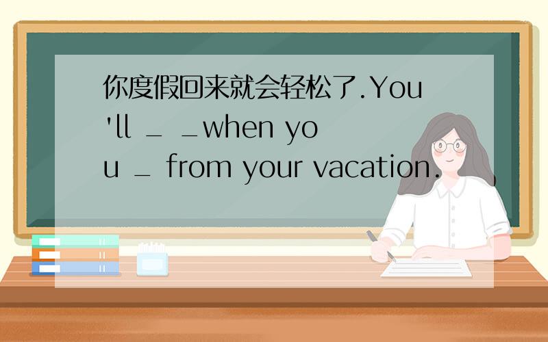 你度假回来就会轻松了.You'll _ _when you _ from your vacation.