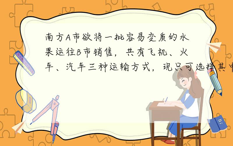 南方A市欲将一批容易变质的水果运往B市销售，共有飞机、火车、汽车三种运输方式，现只可选择其中的一种，这三种运输方式的主要