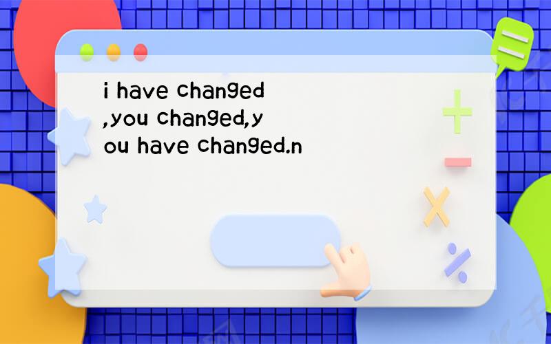 i have changed,you changed,you have changed.n