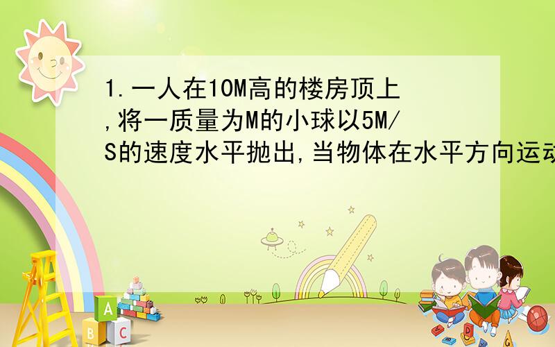 1.一人在10M高的楼房顶上,将一质量为M的小球以5M/S的速度水平抛出,当物体在水平方向运动10M时,在竖直方向运动了