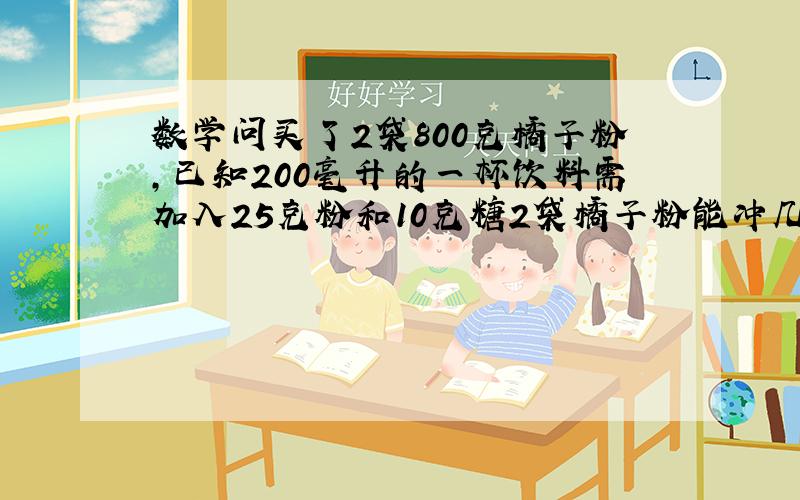 数学问买了2袋800克橘子粉,已知200毫升的一杯饮料需加入25克粉和10克糖2袋橘子粉能冲几杯 需白糖白糖多少