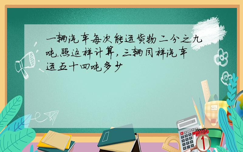 一辆汽车每次能运货物二分之九吨.照这样计算,三辆同样汽车运五十四吨多少