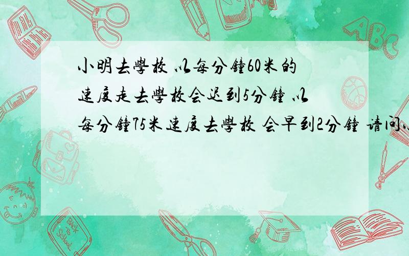 小明去学校 以每分钟60米的速度走去学校会迟到5分钟 以每分钟75米速度去学校 会早到2分钟 请问小明家到学