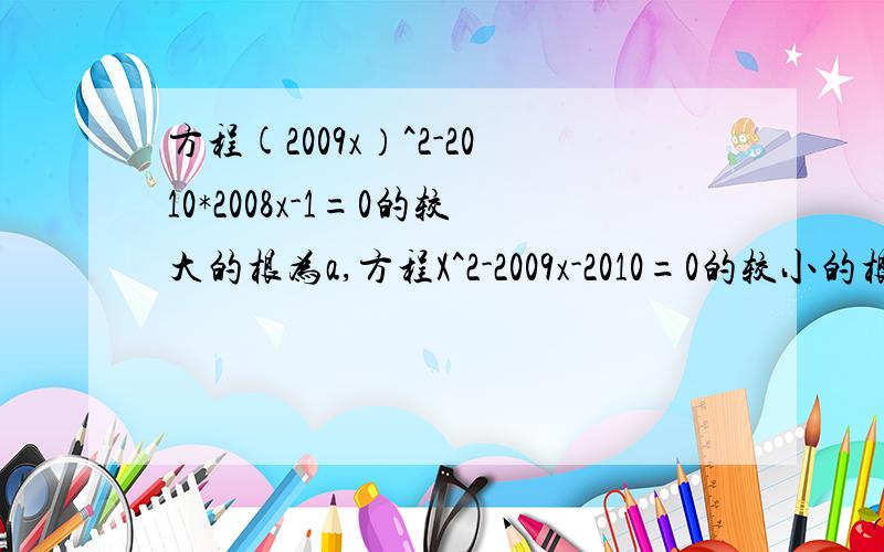 方程(2009x）^2-2010*2008x-1=0的较大的根为a,方程X^2-2009x-2010=0的较小的根为b,