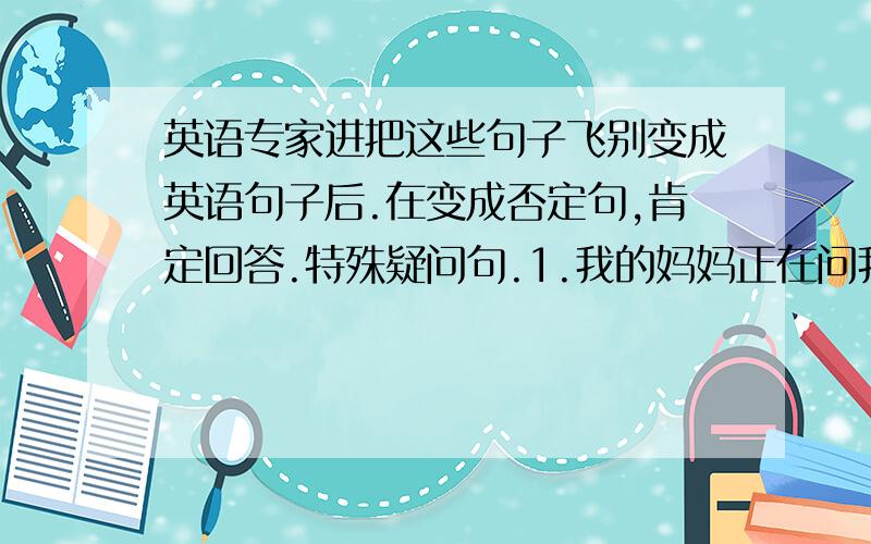 英语专家进把这些句子飞别变成英语句子后.在变成否定句,肯定回答.特殊疑问句.1.我的妈妈正在问我一些问题.2.露西正在听