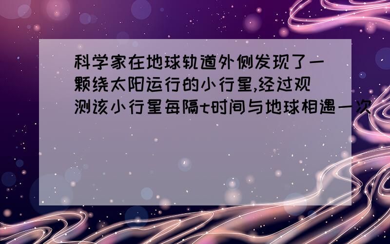 科学家在地球轨道外侧发现了一颗绕太阳运行的小行星,经过观测该小行星每隔t时间与地球相遇一次(即距离最近),已知地球绕太阳