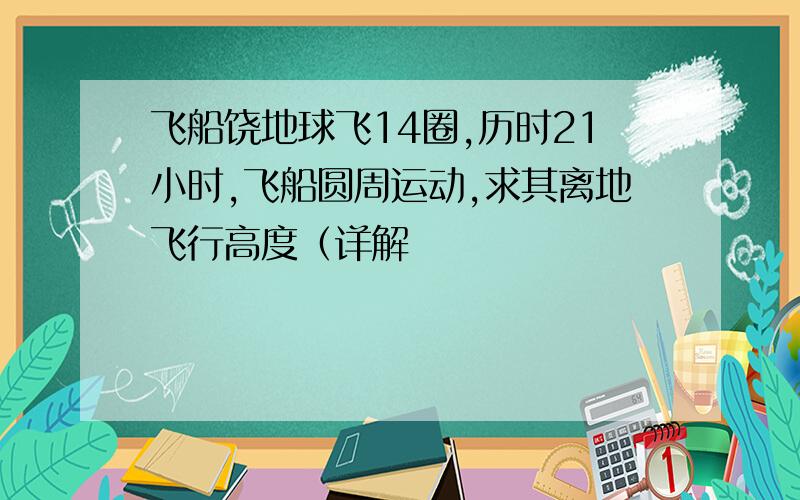 飞船饶地球飞14圈,历时21小时,飞船圆周运动,求其离地飞行高度（详解