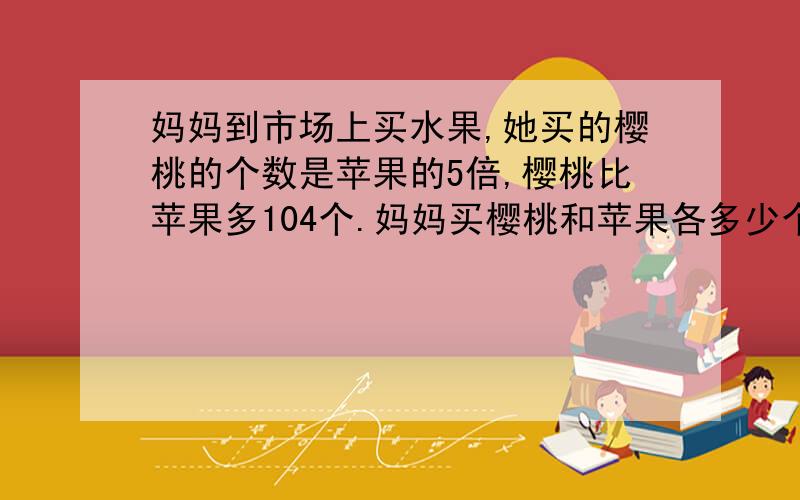 妈妈到市场上买水果,她买的樱桃的个数是苹果的5倍,樱桃比苹果多104个.妈妈买樱桃和苹果各多少个?求怎么解的 不要设什么