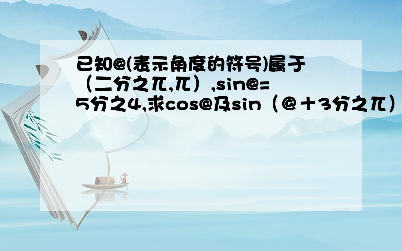 已知@(表示角度的符号)属于（二分之兀,兀）,sin@=5分之4,求cos@及sin（＠＋3分之兀）的值