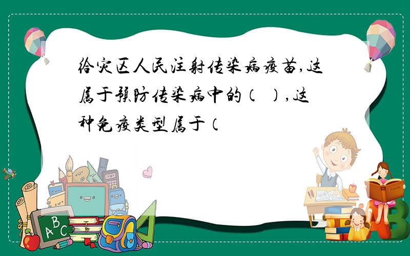 给灾区人民注射传染病疫苗,这属于预防传染病中的（ ）,这种免疫类型属于（