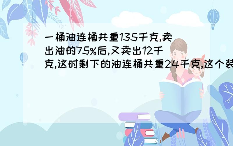 一桶油连桶共重135千克,卖出油的75%后,又卖出12千克,这时剩下的油连桶共重24千克,这个装油的桶重多少千克