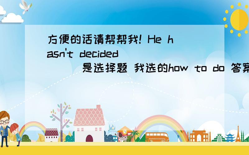 方便的话请帮帮我! He hasn't decided ( ) 是选择题 我选的how to do 答案为whom to