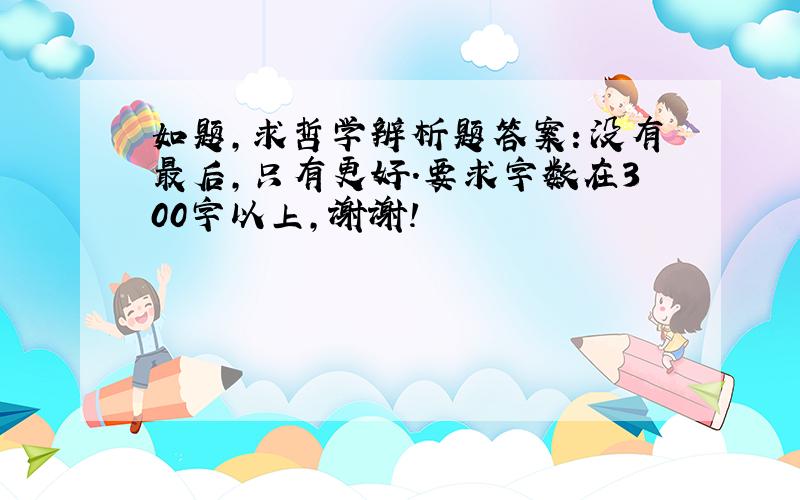 如题,求哲学辨析题答案：没有最后,只有更好.要求字数在300字以上,谢谢!