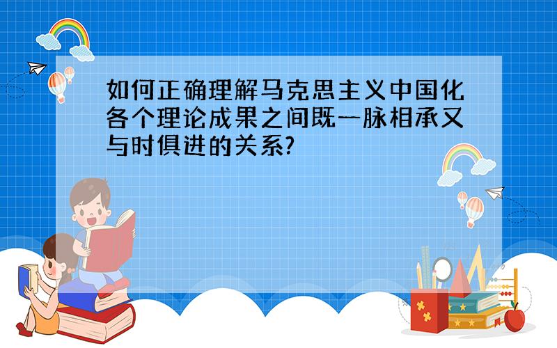 如何正确理解马克思主义中国化各个理论成果之间既一脉相承又与时俱进的关系?