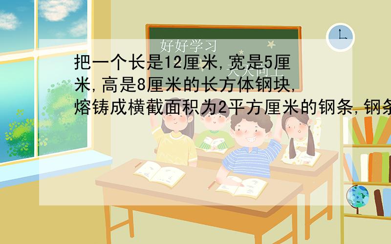 把一个长是12厘米,宽是5厘米,高是8厘米的长方体钢块,熔铸成横截面积为2平方厘米的钢条,钢条长多少米?